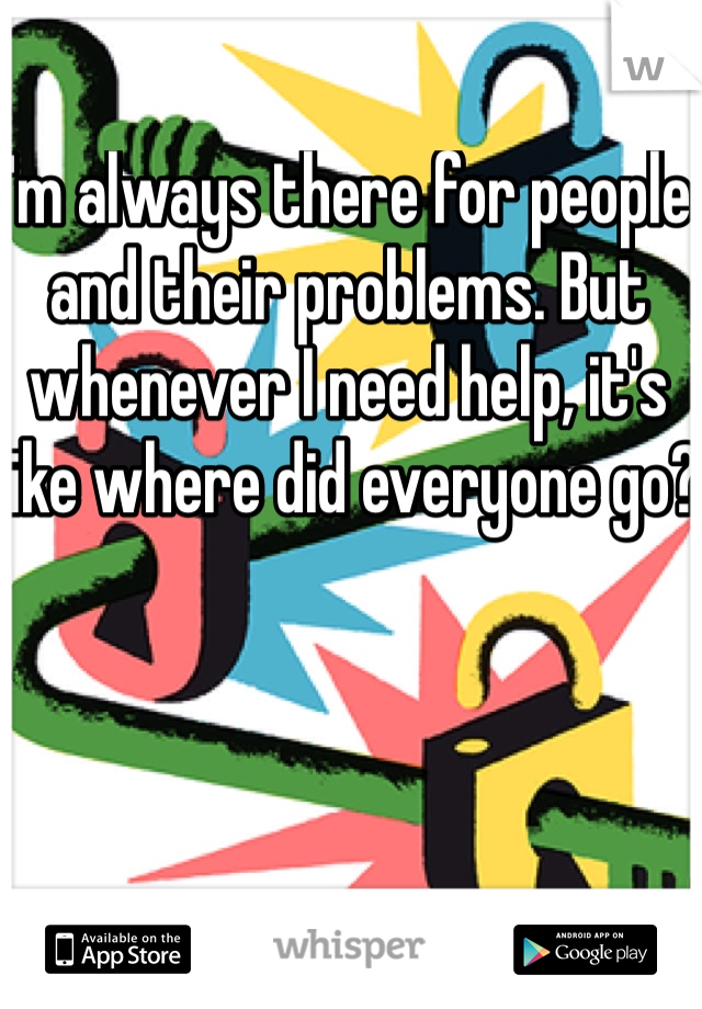 I'm always there for people and their problems. But whenever I need help, it's like where did everyone go? 