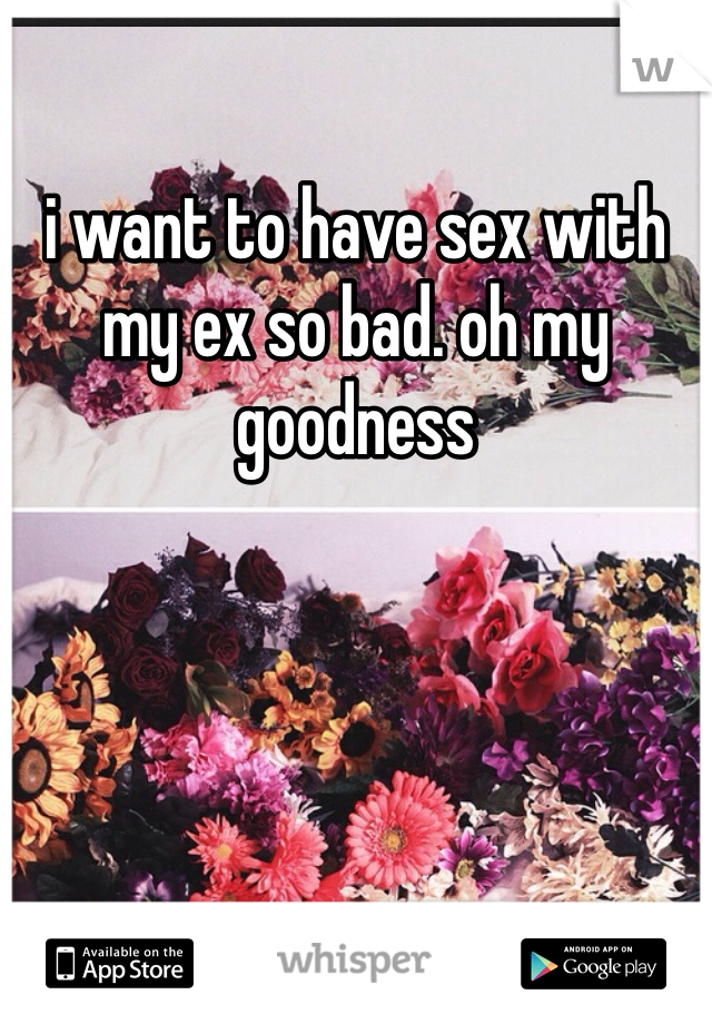 i want to have sex with my ex so bad. oh my goodness