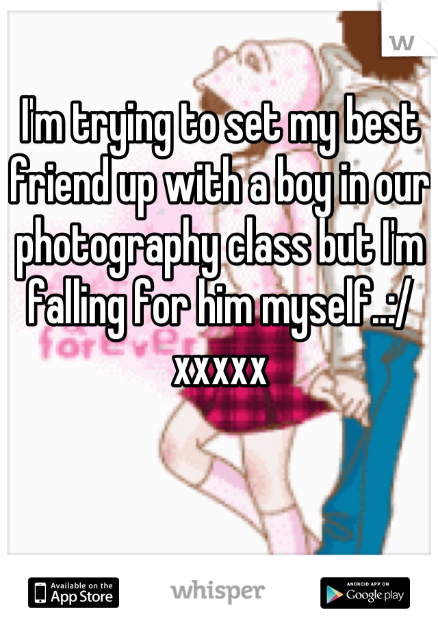 I'm trying to set my best friend up with a boy in our photography class but I'm falling for him myself..:/ xxxxx