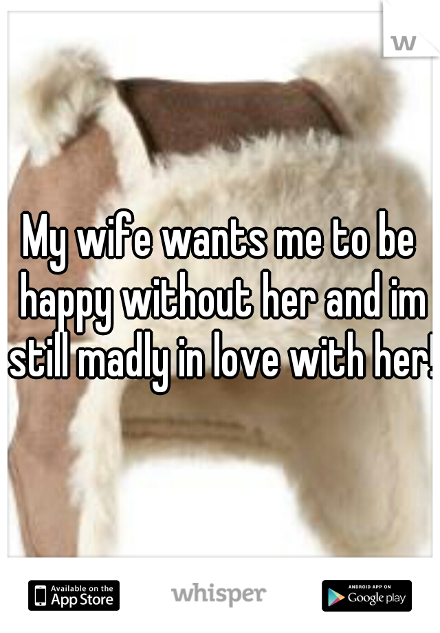 My wife wants me to be happy without her and im still madly in love with her!