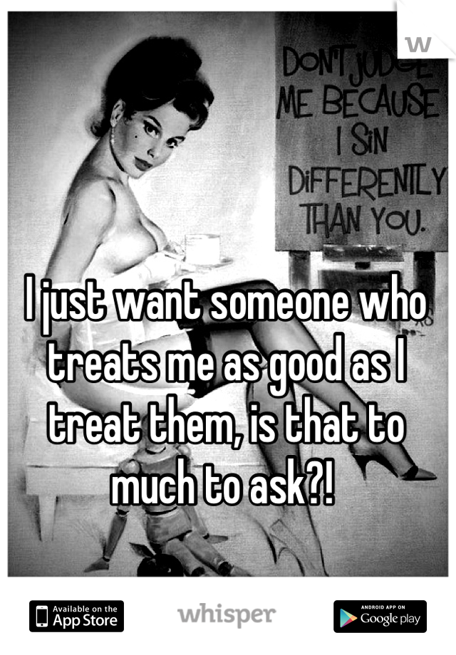 I just want someone who treats me as good as I treat them, is that to much to ask?! 