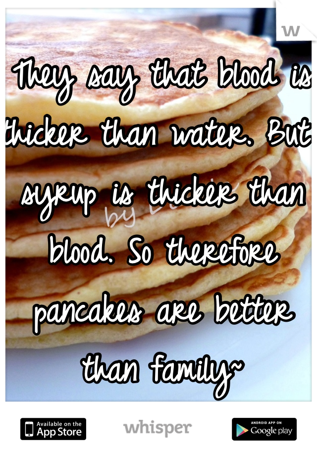 They say that blood is thicker than water. But syrup is thicker than blood. So therefore pancakes are better than family~