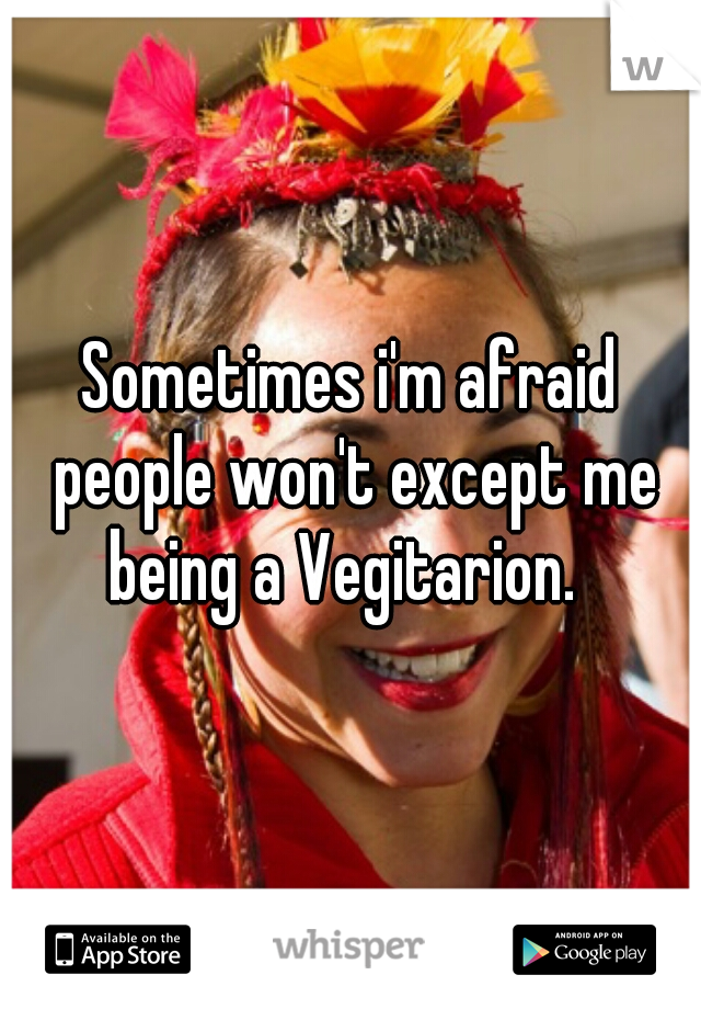 Sometimes i'm afraid people won't except me being a Vegitarion.  