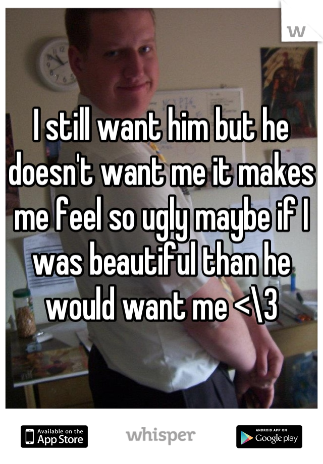 I still want him but he doesn't want me it makes me feel so ugly maybe if I was beautiful than he would want me <\3