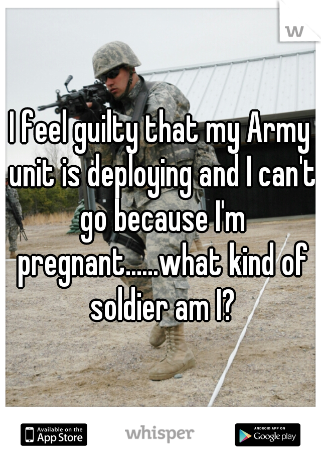 I feel guilty that my Army unit is deploying and I can't go because I'm pregnant......what kind of soldier am I?