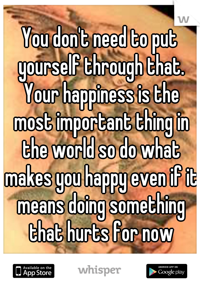 You don't need to put yourself through that. Your happiness is the most important thing in the world so do what makes you happy even if it means doing something that hurts for now