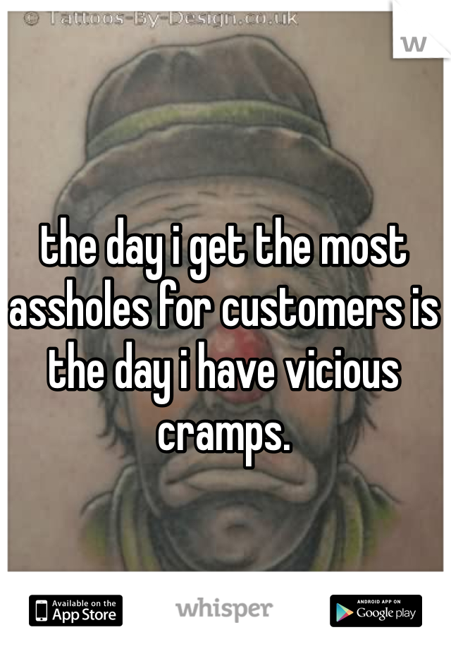 the day i get the most assholes for customers is the day i have vicious cramps.