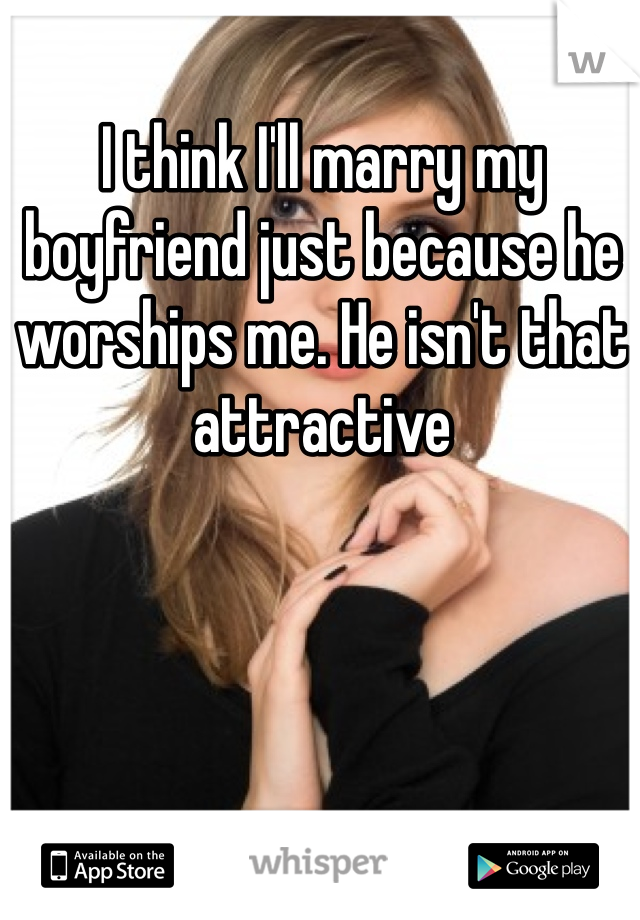 I think I'll marry my boyfriend just because he worships me. He isn't that attractive 