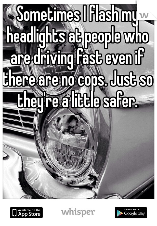 Sometimes I flash my headlights at people who are driving fast even if there are no cops. Just so they're a little safer. 