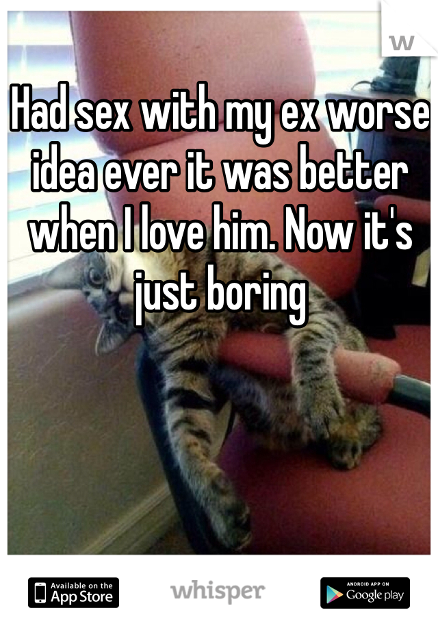 Had sex with my ex worse idea ever it was better when I love him. Now it's just boring 