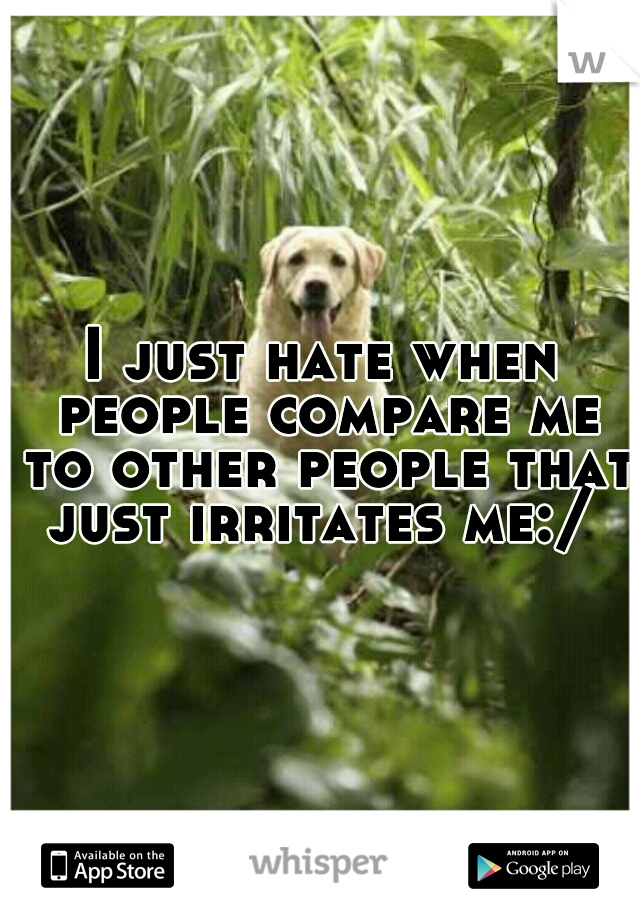 I just hate when people compare me to other people that just irritates me:/ 