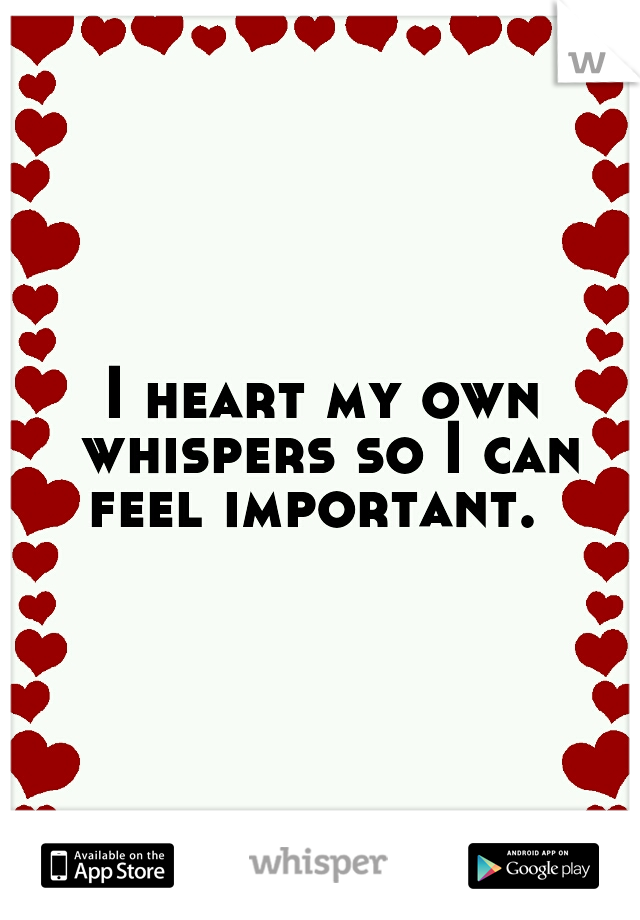 I heart my own whispers so I can feel important.  