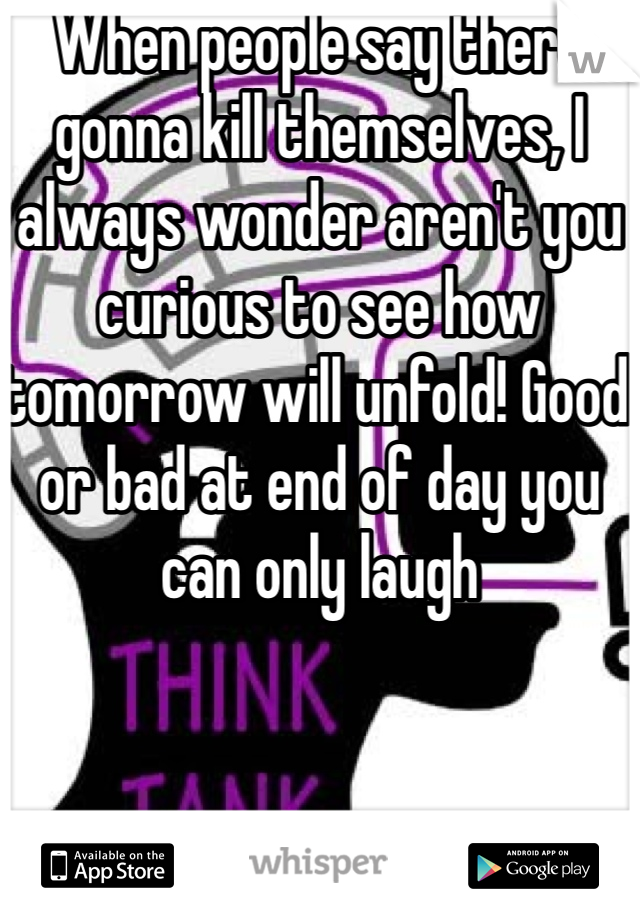 When people say there gonna kill themselves, I always wonder aren't you curious to see how tomorrow will unfold! Good or bad at end of day you can only laugh