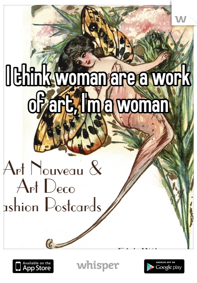 I think woman are a work of art, I'm a woman