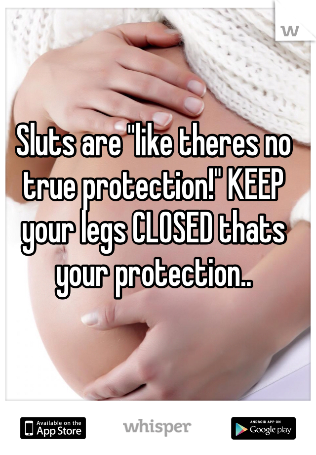 Sluts are "like theres no true protection!" KEEP your legs CLOSED thats your protection..