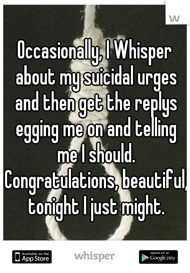 Occasionally, I Whisper about my suicidal urges and then get the replys egging me on and telling me I should. Congratulations, beautiful,  tonight I just might. 