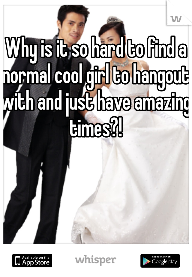 Why is it so hard to find a normal cool girl to hangout with and just have amazing times?! 