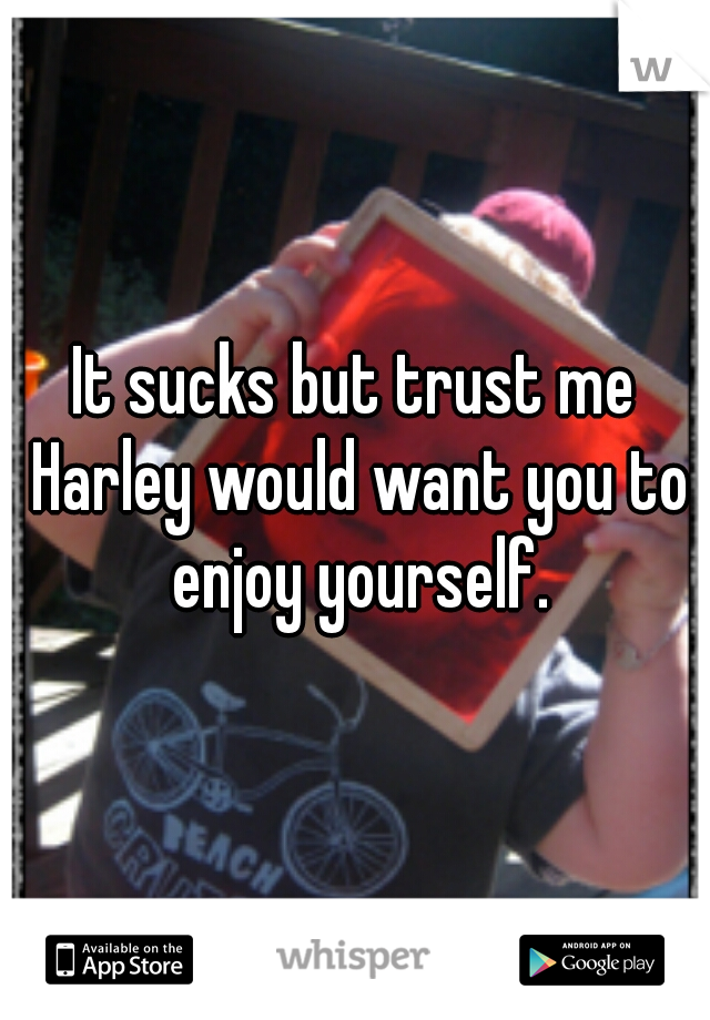 It sucks but trust me Harley would want you to enjoy yourself.