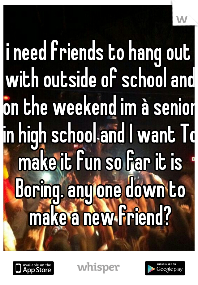 i need friends to hang out with outside of school and on the weekend im à senior in high school and I want To make it fun so far it is Boring. any one down to make a new friend?