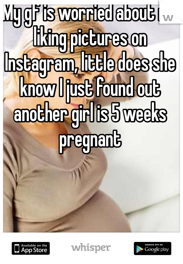 My gf is worried about me liking pictures on Instagram, little does she know I just found out another girl is 5 weeks pregnant