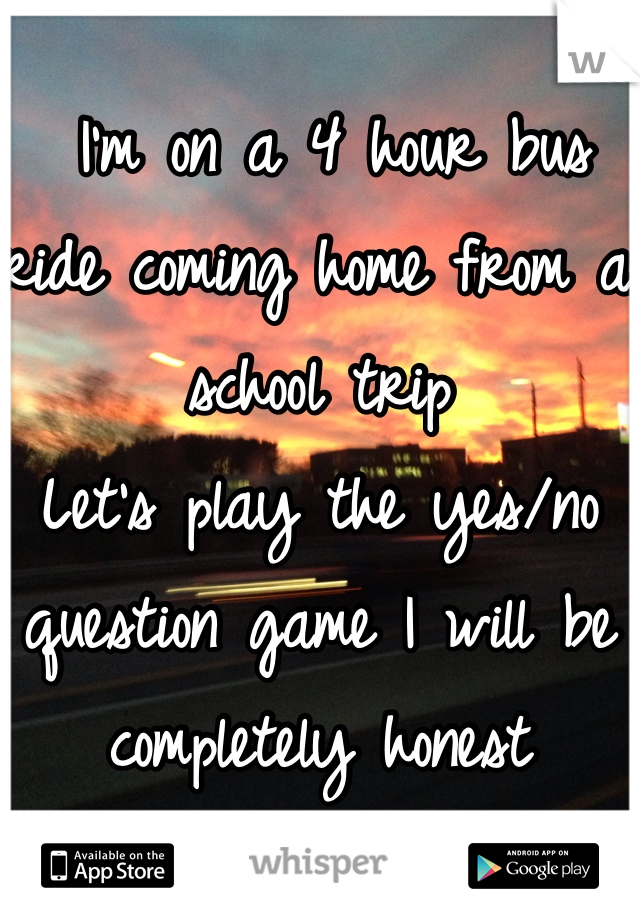  I'm on a 4 hour bus ride coming home from a school trip 
Let's play the yes/no question game I will be completely honest   