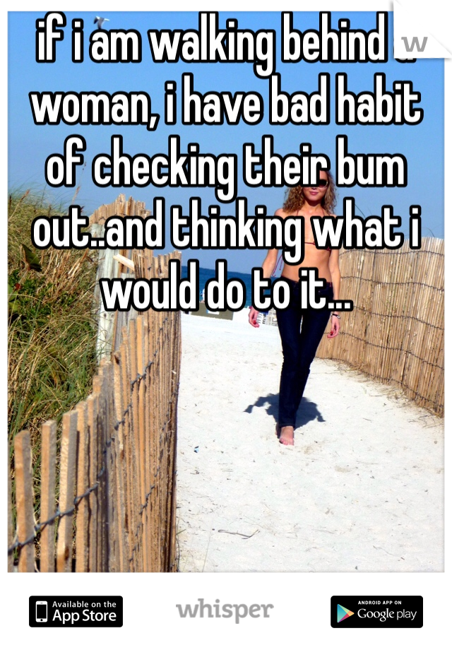 if i am walking behind a woman, i have bad habit of checking their bum out..and thinking what i would do to it...