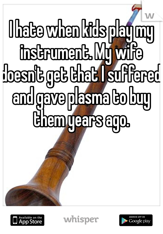 I hate when kids play my instrument. My wife doesn't get that I suffered and gave plasma to buy them years ago. 