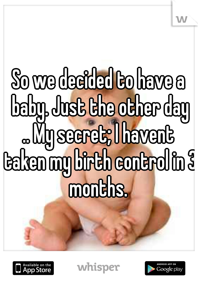 So we decided to have a baby. Just the other day
.. My secret; I havent taken my birth control in 3 months. 