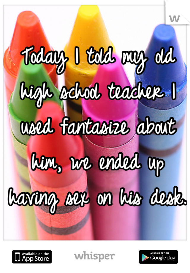 Today I told my old high school teacher I used fantasize about him, we ended up having sex on his desk. 