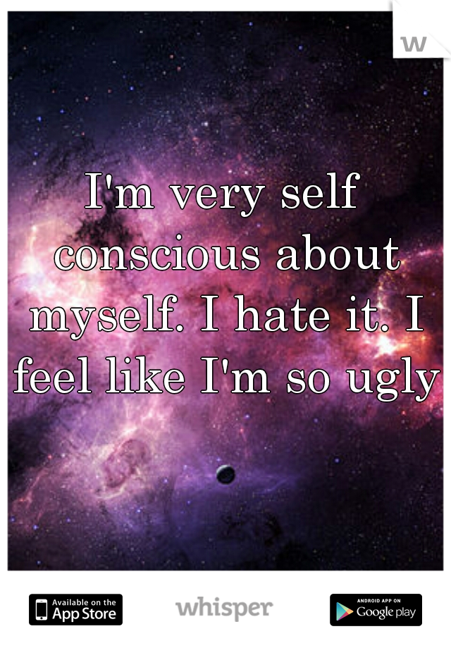 I'm very self conscious about myself. I hate it. I feel like I'm so ugly.