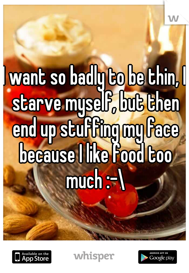 I want so badly to be thin, I starve myself, but then end up stuffing my face because I like food too much :-\