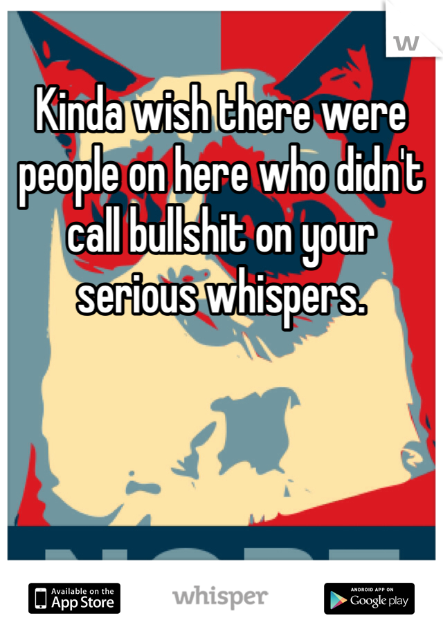 Kinda wish there were people on here who didn't call bullshit on your serious whispers. 