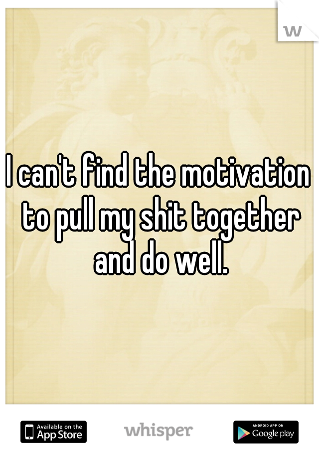 I can't find the motivation to pull my shit together and do well.