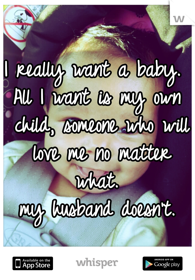 I really want a baby. 
All I want is my own child, someone who will love me no matter what. 
my husband doesn't.