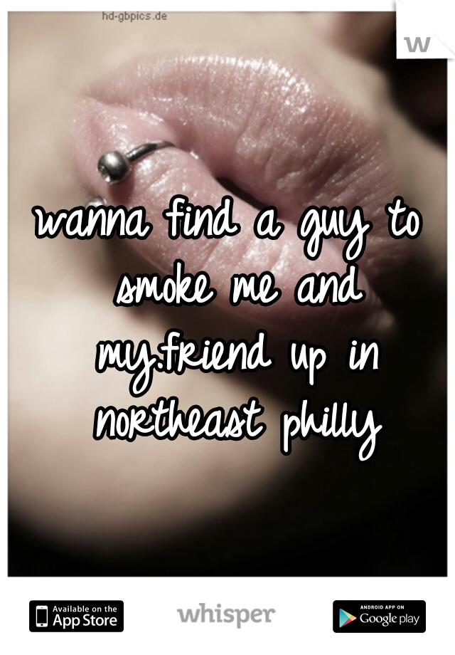 wanna find a guy to smoke me and my.friend up in northeast philly