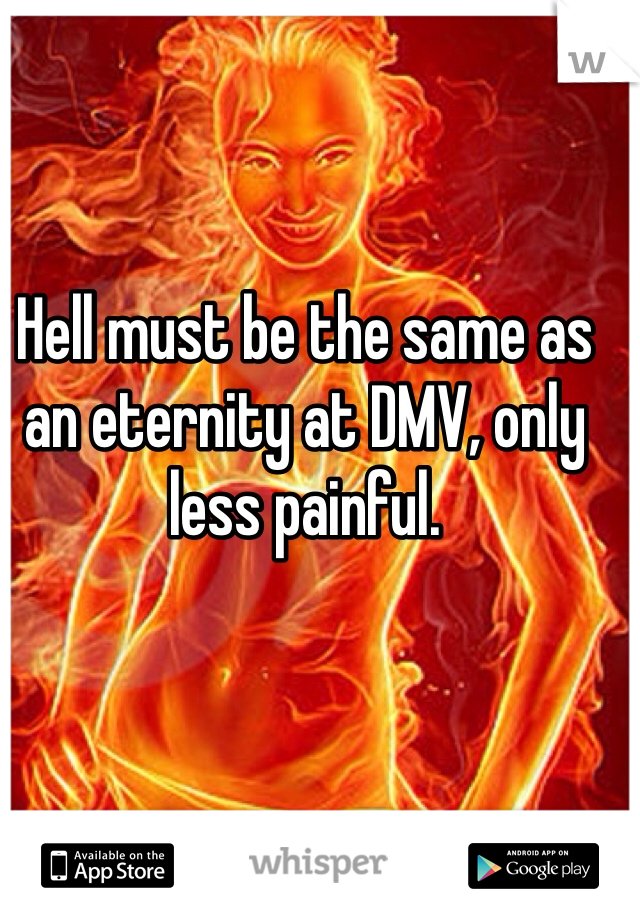 Hell must be the same as an eternity at DMV, only less painful. 