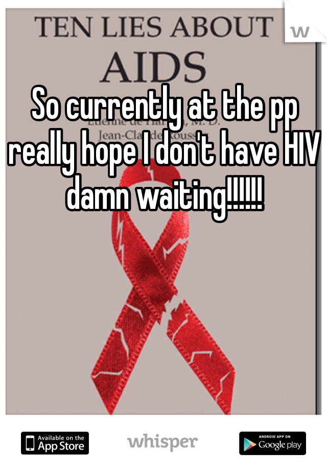 So currently at the pp really hope I don't have HIV damn waiting!!!!!!