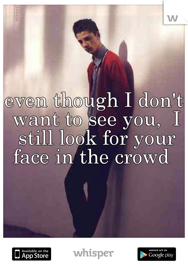 even though I don't want to see you,  I still look for your face in the crowd  