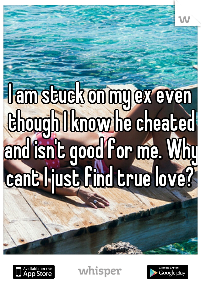 I am stuck on my ex even though I know he cheated and isn't good for me. Why cant I just find true love? 