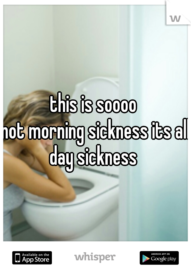 this is soooo 
not morning sickness its all day sickness  