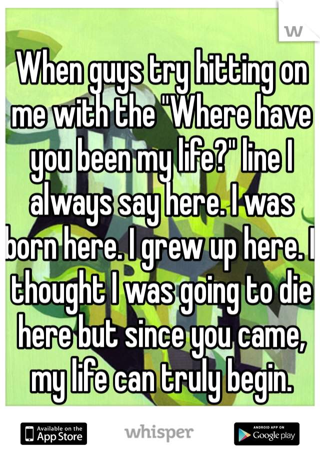 When guys try hitting on me with the "Where have you been my life?" line I always say here. I was born here. I grew up here. I thought I was going to die here but since you came, my life can truly begin.