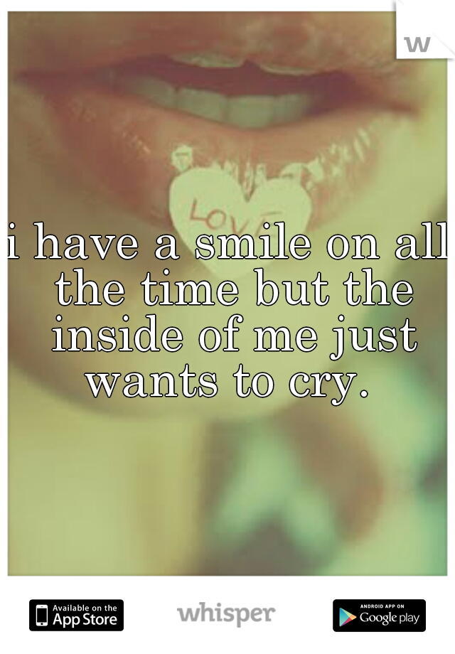 i have a smile on all the time but the inside of me just wants to cry. 