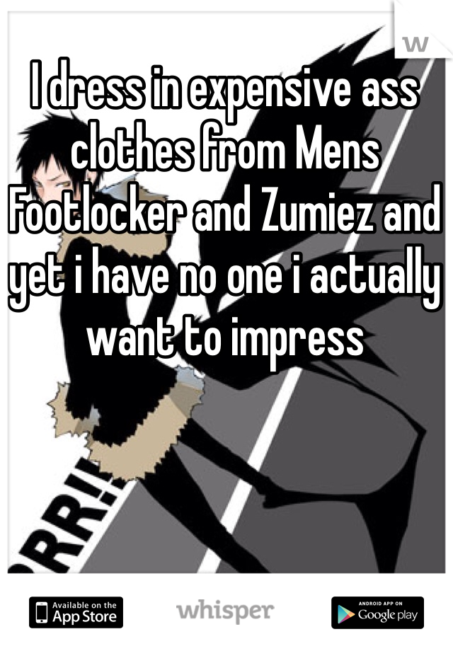 I dress in expensive ass clothes from Mens Footlocker and Zumiez and yet i have no one i actually want to impress