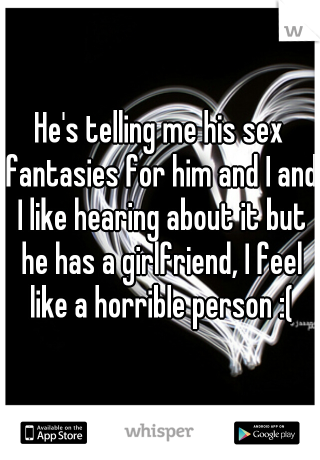 He's telling me his sex fantasies for him and I and I like hearing about it but he has a girlfriend, I feel like a horrible person :(