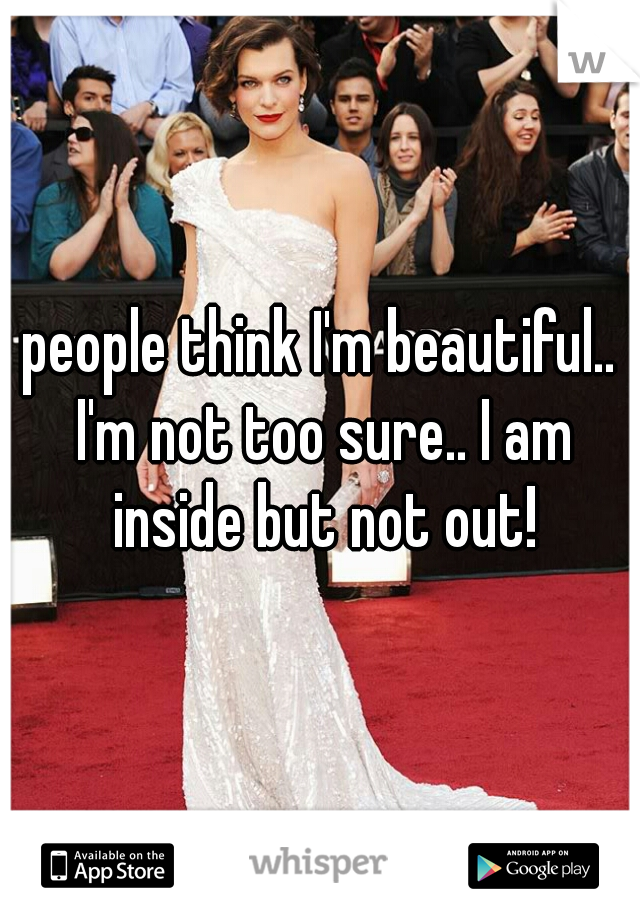 people think I'm beautiful.. I'm not too sure.. I am inside but not out!