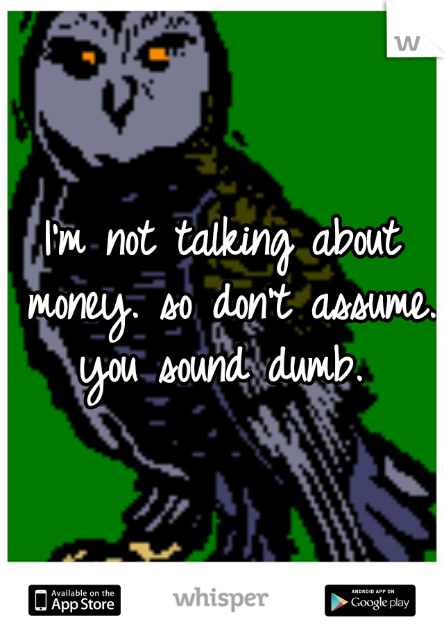 I'm not talking about money. so don't assume. you sound dumb. 