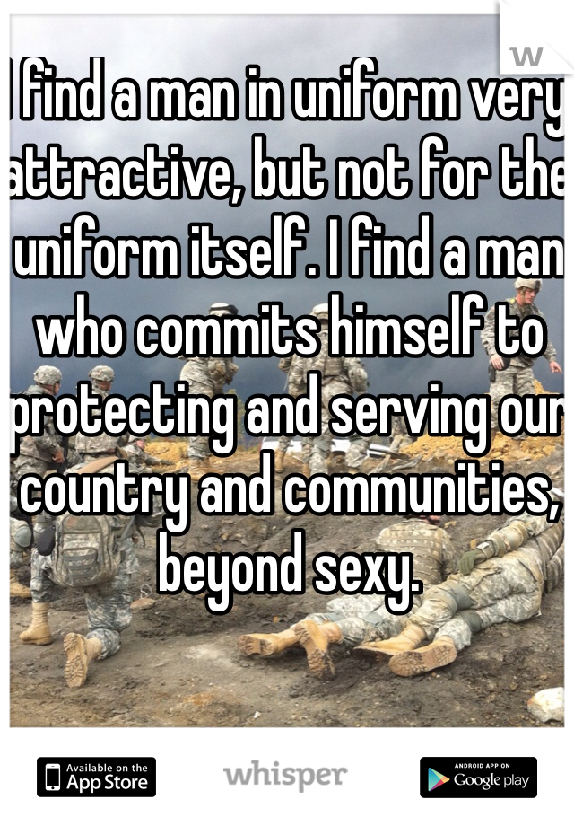 I find a man in uniform very attractive, but not for the uniform itself. I find a man who commits himself to protecting and serving our country and communities, beyond sexy. 