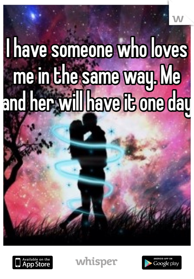 I have someone who loves me in the same way. Me and her will have it one day