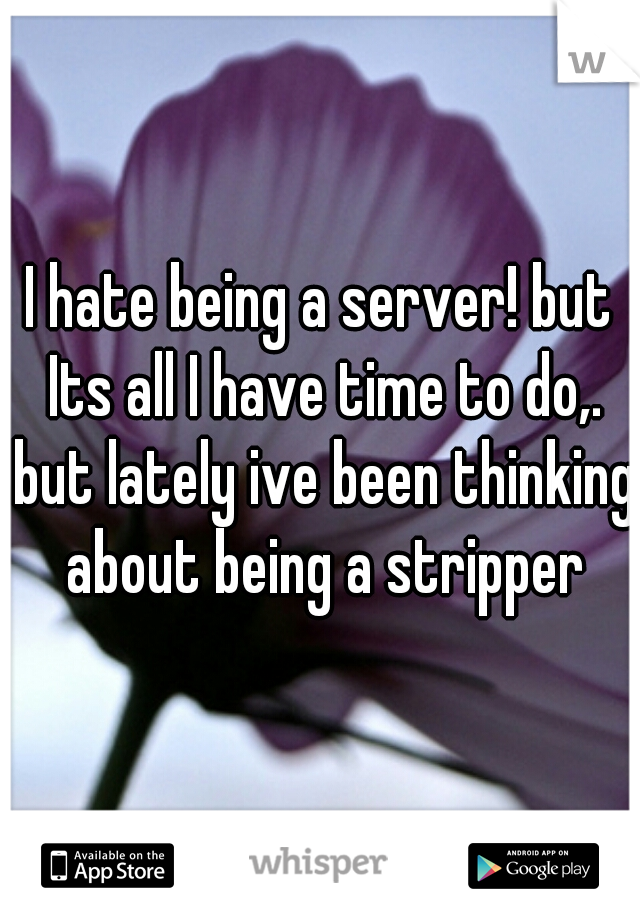 I hate being a server! but Its all I have time to do,. but lately ive been thinking about being a stripper