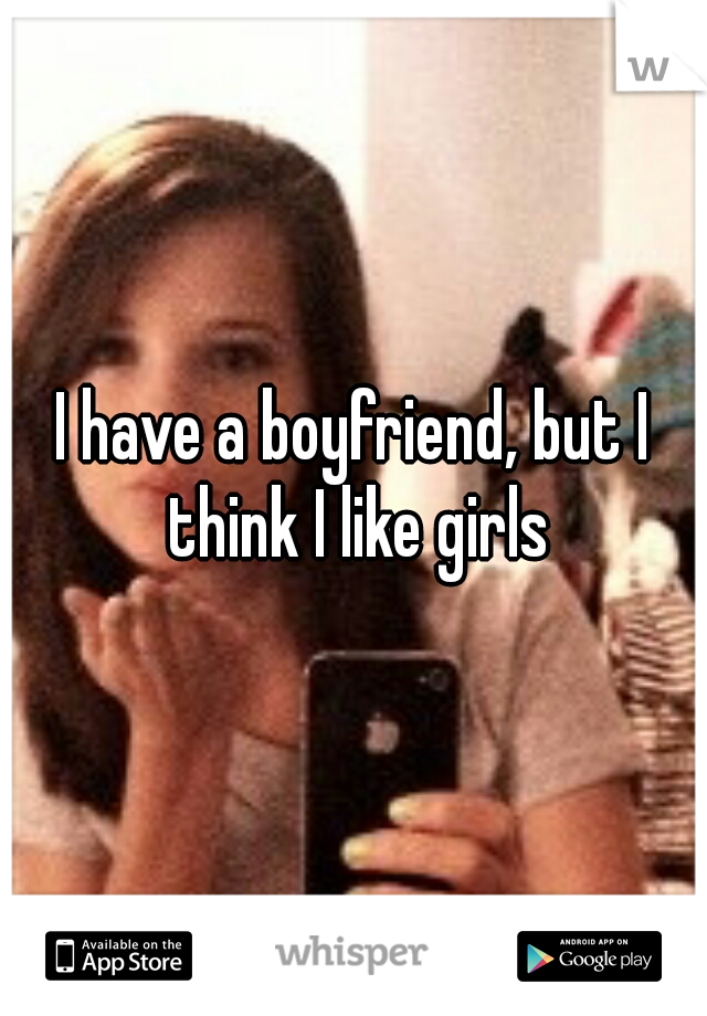 I have a boyfriend, but I think I like girls